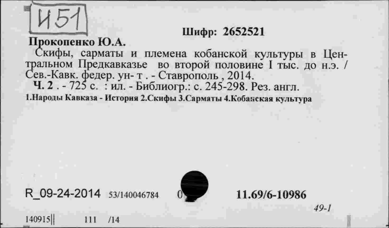 ﻿, - —I	Шифр: 2652521
Прокопенко Ю.А.
скифы, сарматы и племена кобанской культуры в Центральном Предкавказье во второй половине I тыс. до н.э. / Сев.-Кавк. федер. ун- т . - Ставрополь ,2014.
Ч. 2 . - 725 с. : ил. - Библиогр.: с. 245-298. Рез. англ.
1.Народы Кавказа - История 2.Скифы З.Сарматы 4.Кобанская культура
R_09-24-2014 53/140046784
І40915Ц
111 /14
11.69/6-10986
49-1